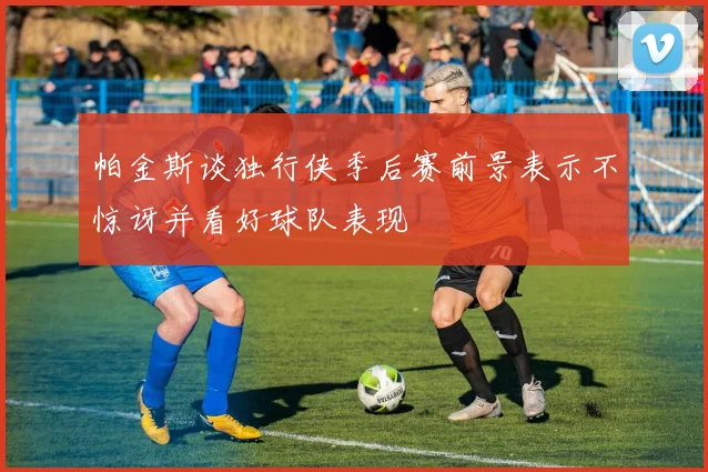 帕金斯谈独行侠季后赛前景表示不惊讶并看好球队表现