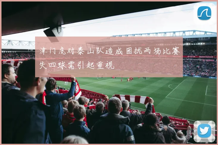 津门虎对泰山队造成困扰两场比赛失四球需引起重视