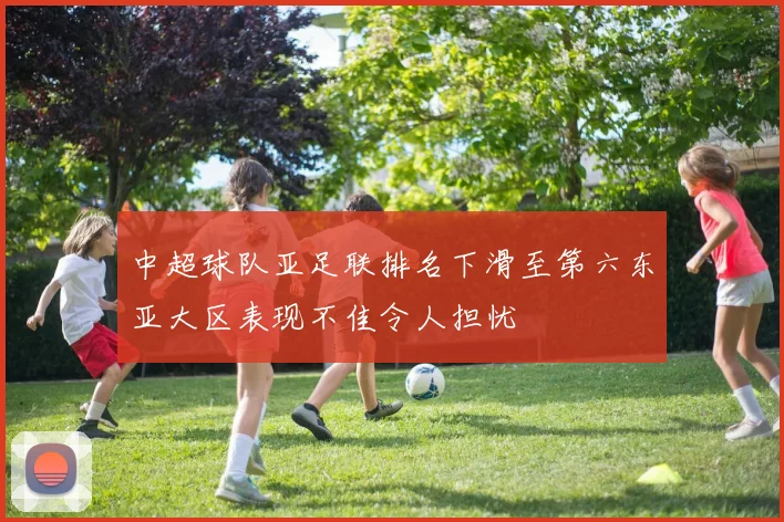 中超球队亚足联排名下滑至第六东亚大区表现不佳令人担忧